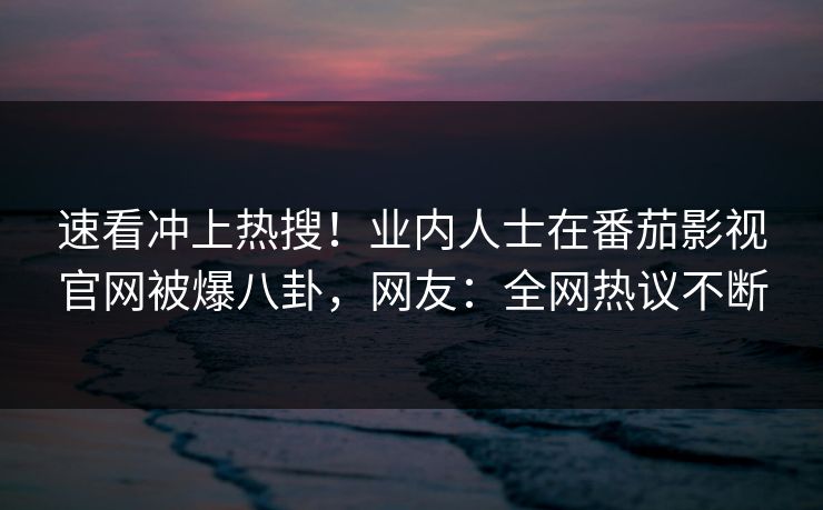 速看冲上热搜！业内人士在番茄影视官网被爆八卦，网友：全网热议不断