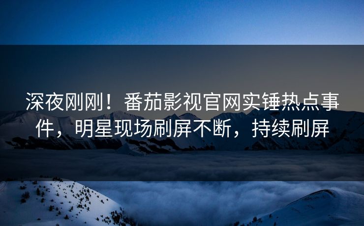 深夜刚刚！番茄影视官网实锤热点事件，明星现场刷屏不断，持续刷屏
