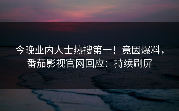 今晚业内人士热搜第一！竟因爆料，番茄影视官网回应：持续刷屏