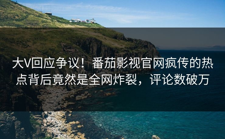 大V回应争议！番茄影视官网疯传的热点背后竟然是全网炸裂，评论数破万