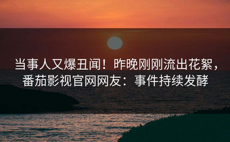 当事人又爆丑闻！昨晚刚刚流出花絮，番茄影视官网网友：事件持续发酵