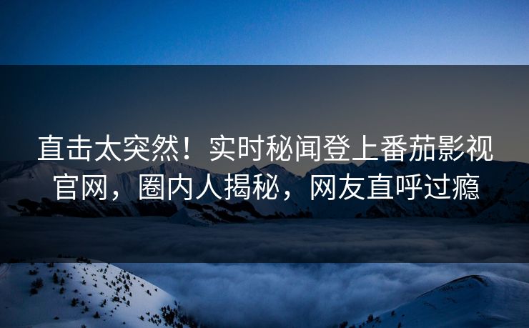 直击太突然！实时秘闻登上番茄影视官网，圈内人揭秘，网友直呼过瘾