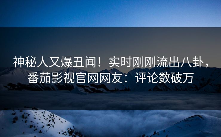 神秘人又爆丑闻！实时刚刚流出八卦，番茄影视官网网友：评论数破万