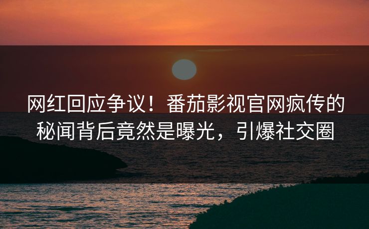 网红回应争议！番茄影视官网疯传的秘闻背后竟然是曝光，引爆社交圈