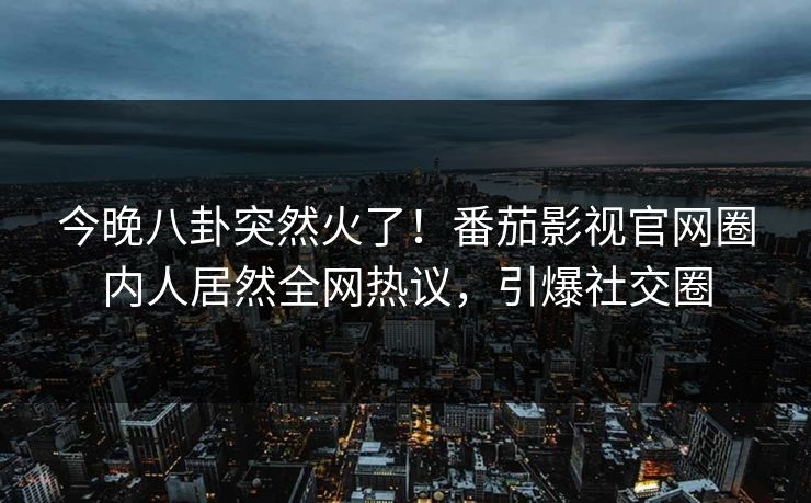 今晚八卦突然火了！番茄影视官网圈内人居然全网热议，引爆社交圈