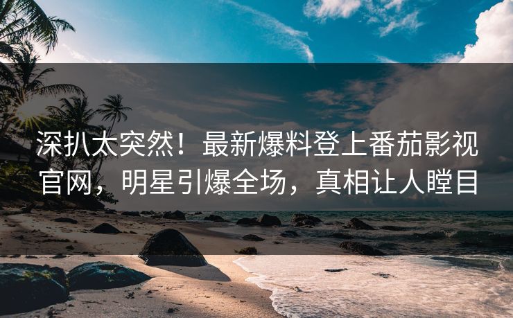 深扒太突然！最新爆料登上番茄影视官网，明星引爆全场，真相让人瞠目