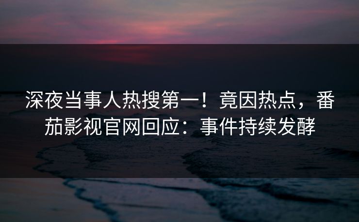 深夜当事人热搜第一！竟因热点，番茄影视官网回应：事件持续发酵