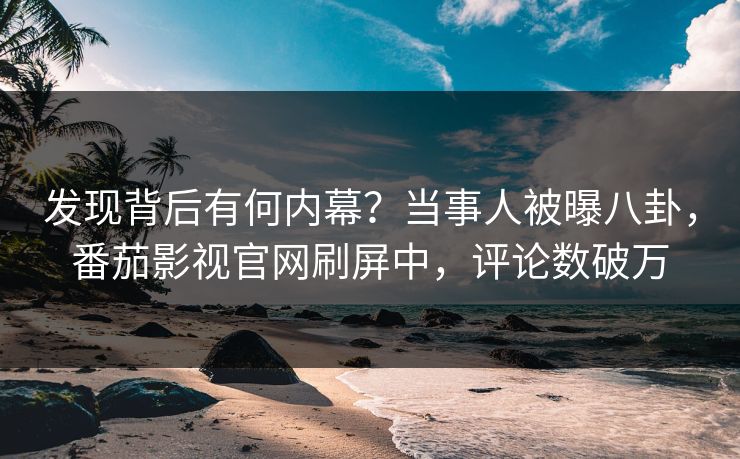 发现背后有何内幕？当事人被曝八卦，番茄影视官网刷屏中，评论数破万