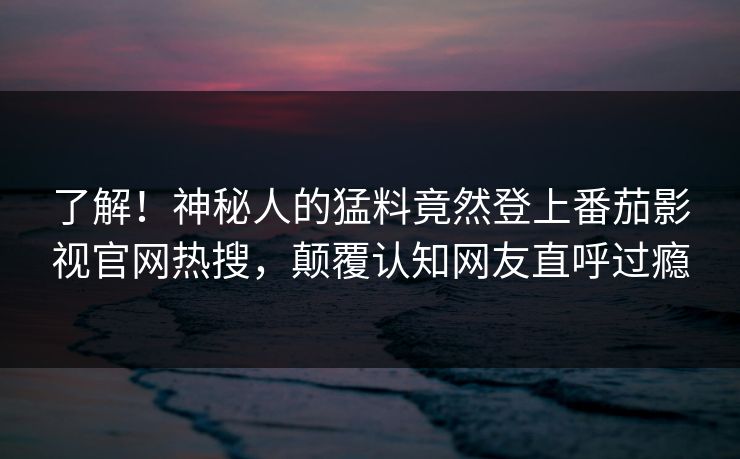 了解！神秘人的猛料竟然登上番茄影视官网热搜，颠覆认知网友直呼过瘾