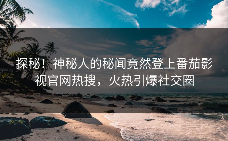 探秘！神秘人的秘闻竟然登上番茄影视官网热搜，火热引爆社交圈