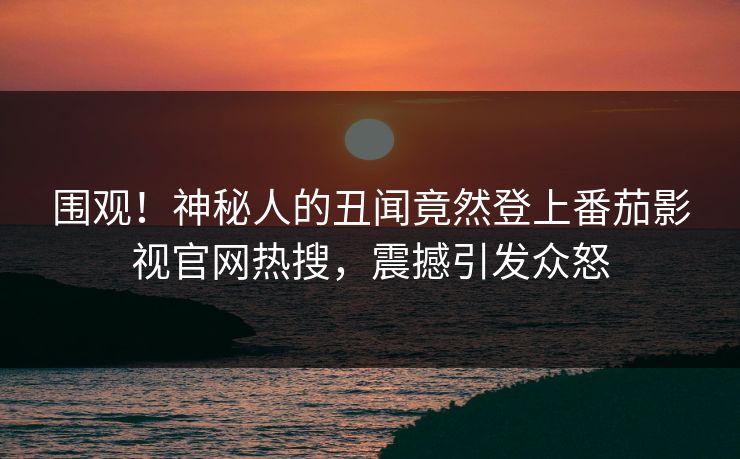 围观！神秘人的丑闻竟然登上番茄影视官网热搜，震撼引发众怒