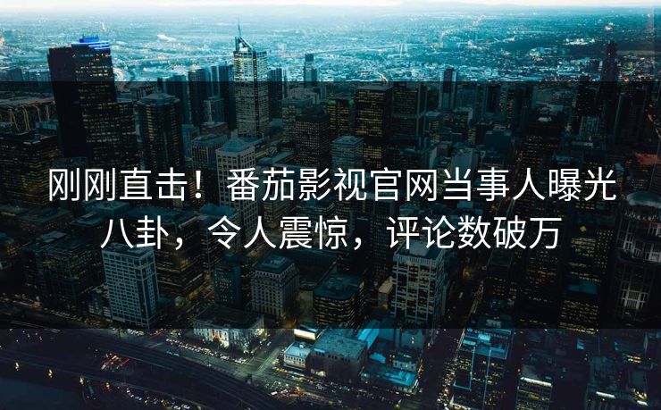 刚刚直击！番茄影视官网当事人曝光八卦，令人震惊，评论数破万