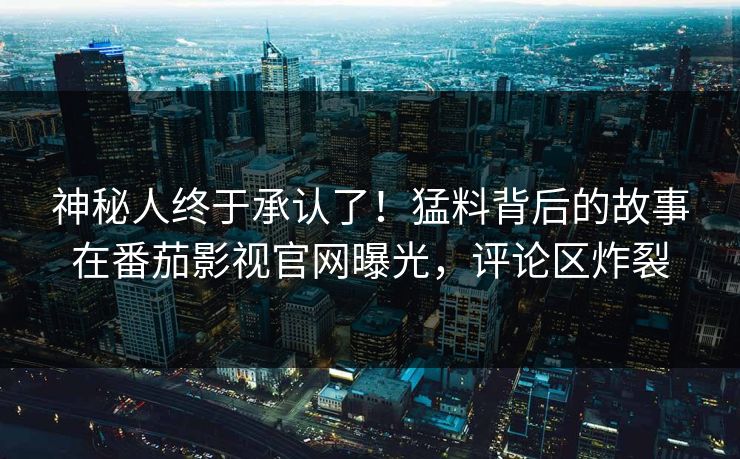 神秘人终于承认了！猛料背后的故事在番茄影视官网曝光，评论区炸裂