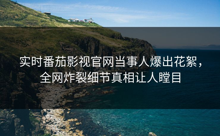 实时番茄影视官网当事人爆出花絮，全网炸裂细节真相让人瞠目