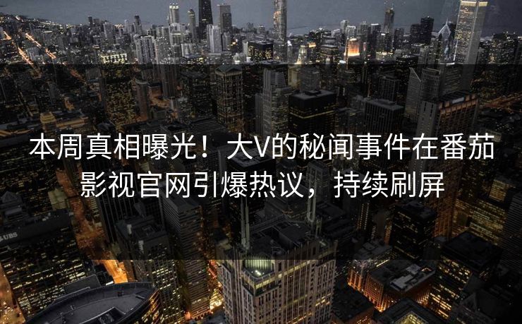 本周真相曝光！大V的秘闻事件在番茄影视官网引爆热议，持续刷屏