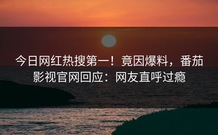 今日网红热搜第一！竟因爆料，番茄影视官网回应：网友直呼过瘾