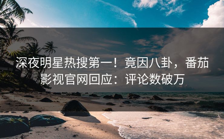 深夜明星热搜第一！竟因八卦，番茄影视官网回应：评论数破万