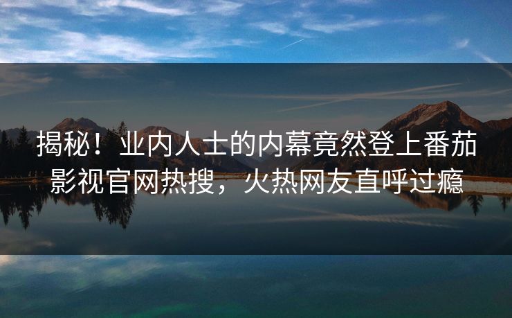 揭秘！业内人士的内幕竟然登上番茄影视官网热搜，火热网友直呼过瘾