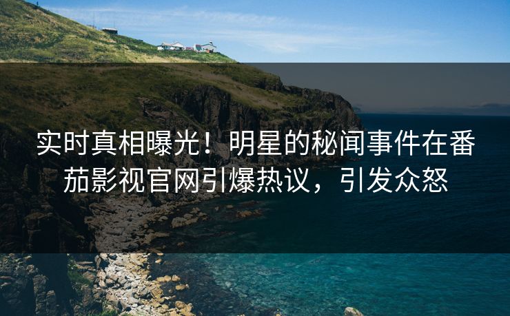 实时真相曝光！明星的秘闻事件在番茄影视官网引爆热议，引发众怒