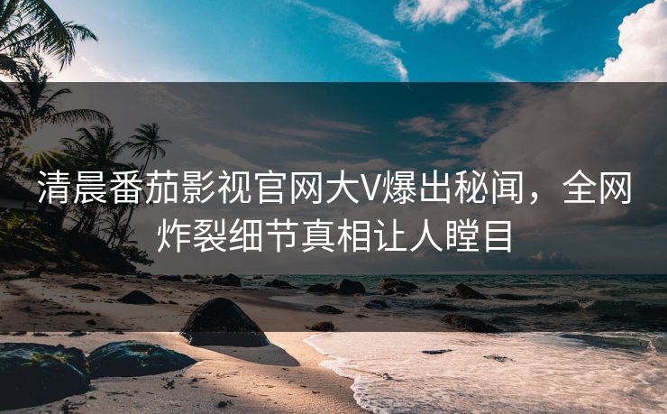 清晨番茄影视官网大V爆出秘闻，全网炸裂细节真相让人瞠目