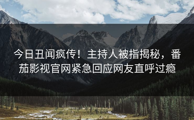 今日丑闻疯传！主持人被指揭秘，番茄影视官网紧急回应网友直呼过瘾