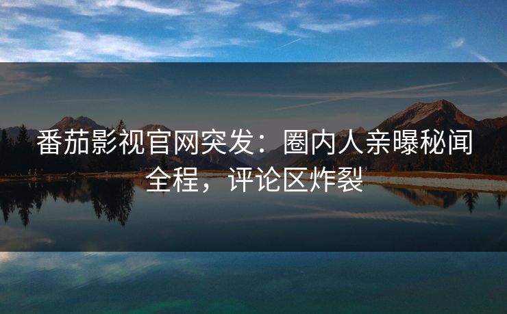 番茄影视官网突发：圈内人亲曝秘闻全程，评论区炸裂