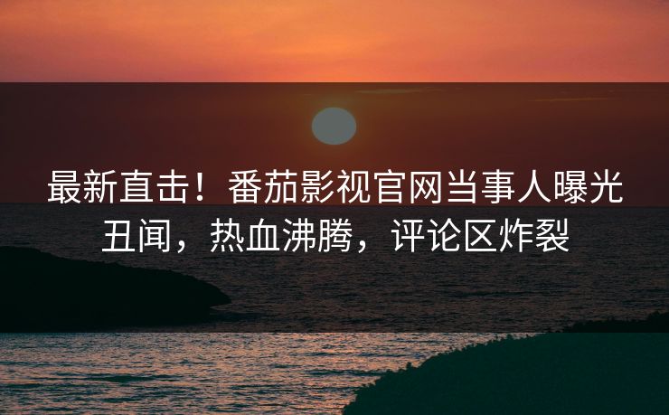 最新直击！番茄影视官网当事人曝光丑闻，热血沸腾，评论区炸裂