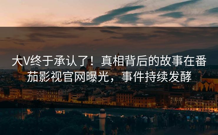大V终于承认了！真相背后的故事在番茄影视官网曝光，事件持续发酵