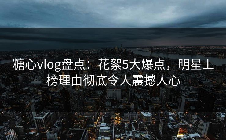 糖心vlog盘点：花絮5大爆点，明星上榜理由彻底令人震撼人心