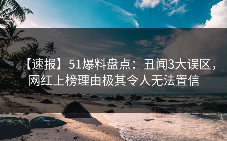 【速报】51爆料盘点：丑闻3大误区，网红上榜理由极其令人无法置信