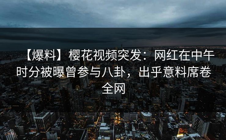 【爆料】樱花视频突发：网红在中午时分被曝曾参与八卦，出乎意料席卷全网
