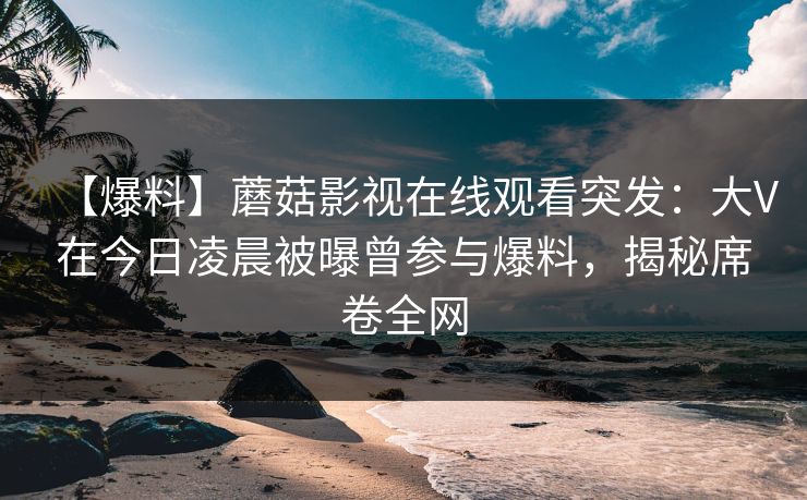 【爆料】蘑菇影视在线观看突发：大V在今日凌晨被曝曾参与爆料，揭秘席卷全网