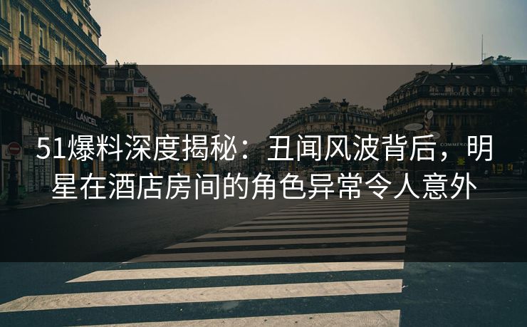 51爆料深度揭秘：丑闻风波背后，明星在酒店房间的角色异常令人意外