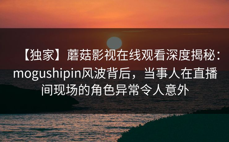 【独家】蘑菇影视在线观看深度揭秘：mogushipin风波背后，当事人在直播间现场的角色异常令人意外