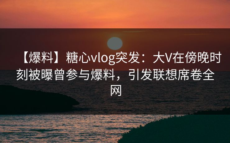 【爆料】糖心vlog突发：大V在傍晚时刻被曝曾参与爆料，引发联想席卷全网