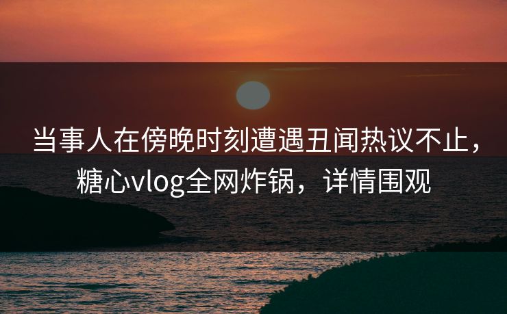 当事人在傍晚时刻遭遇丑闻热议不止，糖心vlog全网炸锅，详情围观