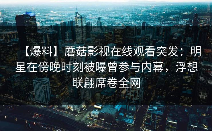 【爆料】蘑菇影视在线观看突发：明星在傍晚时刻被曝曾参与内幕，浮想联翩席卷全网