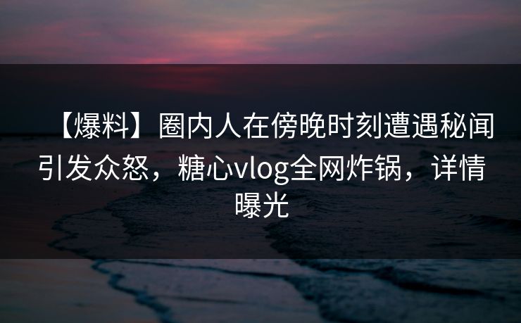 【爆料】圈内人在傍晚时刻遭遇秘闻引发众怒，糖心vlog全网炸锅，详情曝光