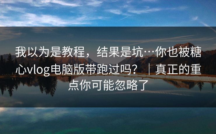 我以为是教程，结果是坑…你也被糖心vlog电脑版带跑过吗？｜真正的重点你可能忽略了