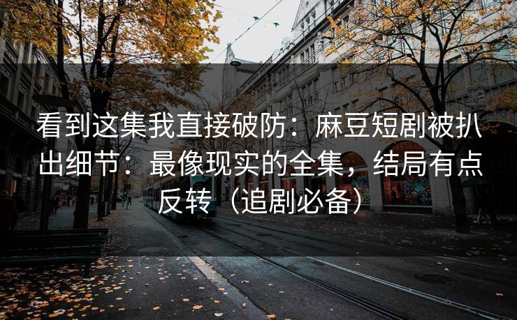 看到这集我直接破防：麻豆短剧被扒出细节：最像现实的全集，结局有点反转（追剧必备）