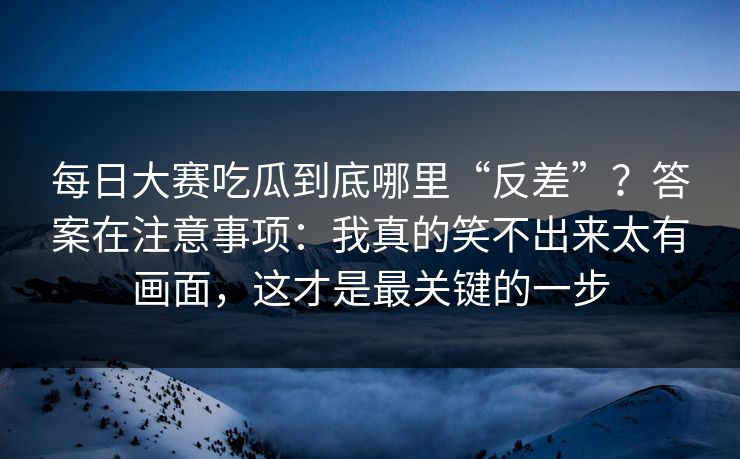 每日大赛吃瓜到底哪里“反差”？答案在注意事项：我真的笑不出来太有画面，这才是最关键的一步