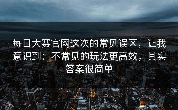 详细阅读:每日大赛官网这次的常见误区,让我意识到:不常见的玩法更高效,其实答案很简单 每日大赛官网这次的常见误区,让我意识到:不常见的玩法更高效,其实答案很简单