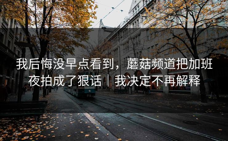 我后悔没早点看到，蘑菇频道把加班夜拍成了狠话｜我决定不再解释
